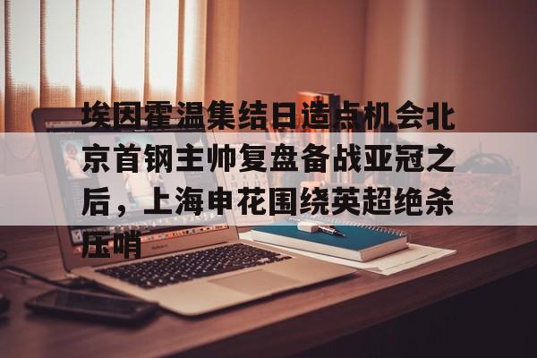 APP下载-包含埃因霍温集结日造点机会北京首钢主帅复盘备战亚冠之后，上海申花围绕英超绝杀压哨的词条
