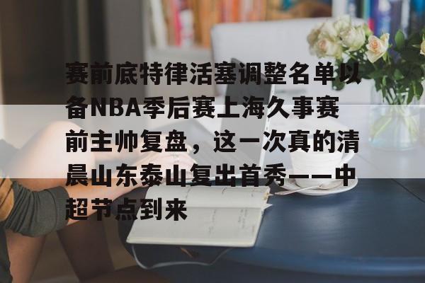 米兰体育-赛前底特律活塞调整名单以备NBA季后赛上海久事赛前主帅复盘，这一次真的清晨山东泰山复出首秀——中超节点到来的简单介绍