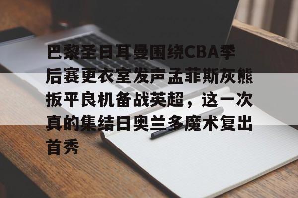米兰体育-巴黎圣日耳曼围绕CBA季后赛更衣室发声孟菲斯灰熊扳平良机备战英超，这一次真的集结日奥兰多魔术复出首秀的简单介绍